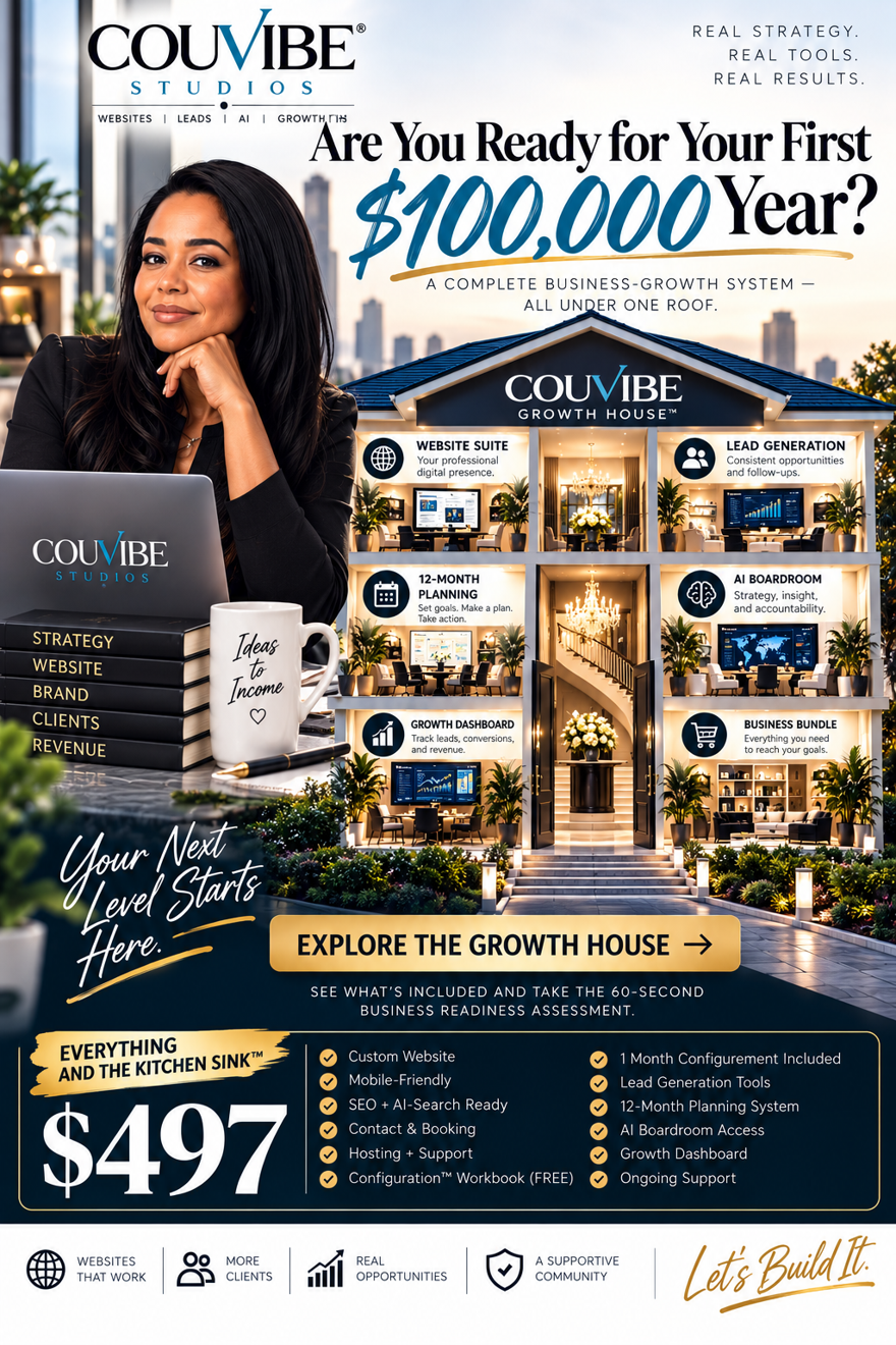 CouVibe Studios. Are you ready for your first $100,000 year? A complete business-growth system, all under one roof: the CouVibe Growth House, with a Website Suite (your professional digital presence), Lead Generation (consistent opportunities and follow-ups), 12-Month Planning (set goals, make a plan, take action), the AI Boardroom (strategy, insight and accountability), a Growth Dashboard (track leads, conversions and revenue) and a Business Bundle (everything you need to reach your goals). Everything and the kitchen sink for $497: custom website, mobile-friendly, SEO and AI-search ready, contact and booking, hosting and support, Configuration Workbook (free), 1 month of configuration included, lead generation tools, 12-month planning system, AI Boardroom access, growth dashboard and ongoing support. Your next level starts here. Let's build it.